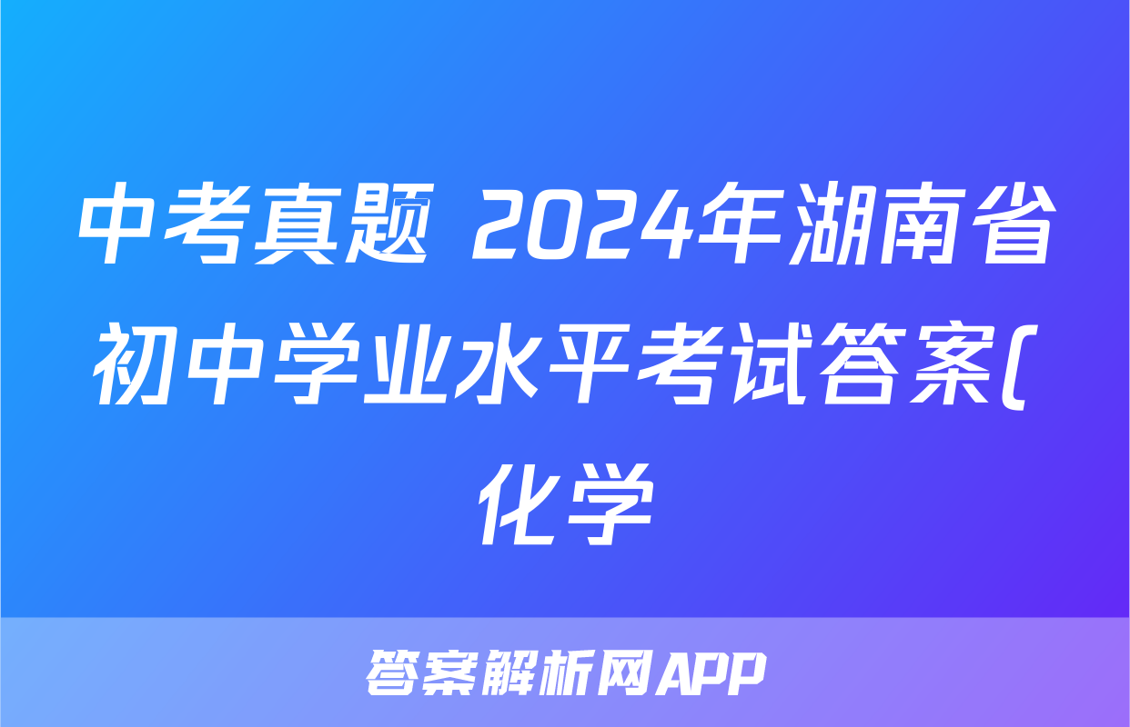 中考真题 2024年湖南省初中学业水平考试答案(化学)
